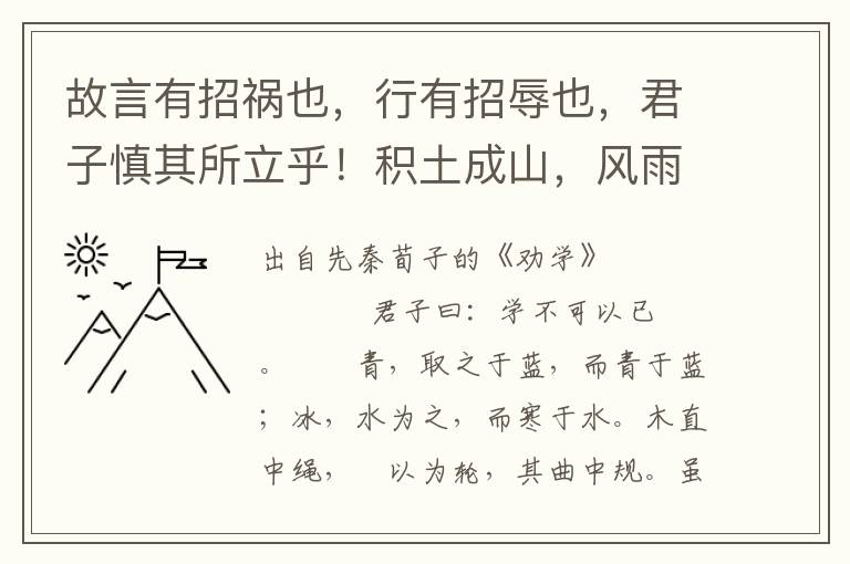 故言有招祸也，行有招辱也，君子慎其所立乎！积土成山，风雨兴焉；积水成渊，蛟龙生焉；积善成德，而神明自得，圣心备焉