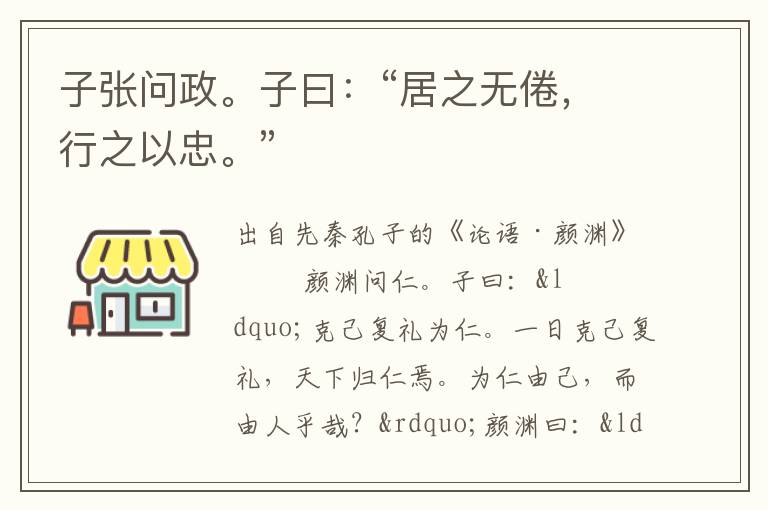 子張問政。子曰：“居之無倦，行之以忠?！?/></p>
							<p>出自先秦孔子的《論語·顏淵》</p>            <p>顏淵問仁。子曰：“克己復禮為仁。一日克己復禮，天下歸仁焉。為仁由己，而由人乎哉？”顏淵曰：“請問其目。”子曰：“非禮勿視，非禮勿聽，非禮勿言，非禮勿動。”顏淵曰：“回雖不敏，請事斯語矣。”<br />　　仲弓問仁。子曰：“出門如見大賓，使民如承大祭。己所不欲，勿施于人。在邦無怨，在家無怨。”仲弓曰：“雍雖不敏，請事斯語矣。”<br />　　司馬牛問仁。子曰：“仁者其言也讱。”曰：“其言也讱，斯謂之仁已乎？”子曰：“為之難，言之得無讱乎？”<br />　　司馬牛問君子。子曰：“君子不憂不懼。”曰：“不憂不懼，斯謂之君子已乎？”子曰：“內省不疚，夫何憂何懼？”<br />　　司馬牛憂曰：“人皆有兄弟，我獨亡。”子夏曰：“商聞之矣：死生有命，富貴在天。君子敬而無失，與人恭而有禮。四海之內，皆兄弟也。君子何患乎無兄弟也？”<br />　　子張問明。子曰：“浸潤之譖，膚受之愬，不行焉?？芍^明也已矣。浸潤之譖膚受之愬不行焉，可謂遠也已矣。”<br />　　子貢問政。子曰：“足食。足兵。民信之矣。”子貢曰：“必不得已而去，于斯三者何先？”曰：“去兵。”子貢曰：“必不得已而去，于斯二者何先？”曰：“去食。自古皆有死，民無信不立。”<br />　　棘子成曰：“君子質而已矣，何以文為？”子貢曰：“惜乎！夫子之說，君子也。駟不及舌。文猶質也，質猶文也。虎豹之(革享)，猶犬<br />　　羊之(革享)。”<br />　　哀公問于有若曰：“年饑，用不足，如之何？”有若對曰：“盍徹乎？”曰：“二，吾猶不足，如之何其徹也？”對曰：“百姓足，君孰與不足？百姓不足，君孰與足？”<br />　　子張問崇德、辨惑。子曰：“主忠信，徙義，崇德也。愛之欲其生，惡之欲其死。既欲其生，又欲其死，是惑也。”<br />　　齊景公問政于孔子?？鬃訉υ唬?ldquo;君君，臣臣，父父，子子。”公曰：“善哉！信如君不君，臣不臣，父不父，子不子，雖有粟，吾得而食諸？”<br />　　子曰：“片言可以折獄者，其由也與？”子路無宿諾。<br />　　子曰：“聽訟，吾猶人也，必也使無訟乎！”<br />　　子張問政。子曰：“居之無倦，行之以忠。”<br />　　子曰：“君子博學于文，約之以禮，亦可以弗畔矣夫！”<br />　　子曰：“君子成人之美，不成人之惡。小人反是。”<br />　　季康子問政于孔子?？鬃訉υ唬?ldquo;政者，正也。子帥以正，孰敢不正？”<br />　　季康子患盜，問于孔子。孔子對曰：“茍子之不欲，雖賞之不竊。”<br />　　季康子問政于孔子曰：“如殺無道，以就有道，何如？”孔子對曰：“子為政，焉用殺？子欲善，而民善矣。君子之德風，小人之德草。草上之風，必偃。”<br />　　子張問：“士何如斯可謂之達矣？”子曰：“何哉，爾所謂達者？”子張對曰：“在邦必聞，在家必聞。”子曰：“是聞也，非達也。夫達也者，質直而好義，察言而觀色，慮以下人。在邦必達，在家必達。夫聞也者，色取仁而行違，居之不疑。在邦必聞，在家必聞。”<br />　　樊遲從游于舞雩之下，曰：“敢問崇德、修慝、辨惑。”子曰：“善<br />　　哉問！先事后得，非崇德與？攻其惡，無攻人之惡，非修慝與？一朝之忿，忘其身，以及其親，非惑與？”<br />　 　樊遲問仁。子曰：“愛人。”問知。子曰：“知人。”樊遲未達。子曰：“舉直錯諸枉，能使枉者直。”樊遲退，見子夏。曰：“鄉也吾見于夫子而問知，子曰， ‘舉直錯諸枉，能使枉者直’，何謂也？”子夏曰：“富哉言乎！舜有天下，選于眾，舉皋陶，不仁者遠矣。湯有天下，選于眾，舉伊尹，不仁者遠矣。”<br />　　子貢問友。子曰：“忠告而善道之，不可則止，無自辱焉。”<br />　　曾子曰：“君子以文會友，以友輔仁。”</p><p> </p>						</div>
						<!-- 新增下載按鈕開始 -->
						<a id=