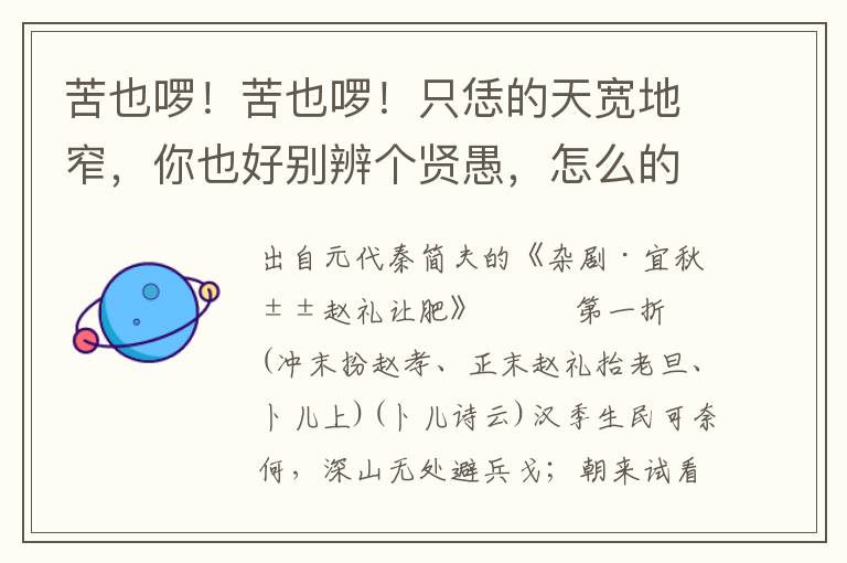 苦也啰！苦也啰！只恁的天寬地窄，你也好別辨個賢愚，怎么的不分個皂白！俺母親年紀高，筋力衰，怎當他一迷里胡為，百般家布擺！投至得長營大寨，我可甚么樂道安貧？天那！天那！怎遭這場橫禍非災！則你那睡魂不醒，