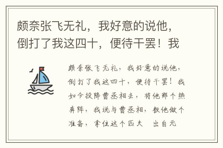 頗奈張飛無禮，我好意的說他，倒打了我這四十，便待干罷！我如今投降曹丞相去，將他那個熱奔陣，我說與曹丞相，教他做個準備，拿住這個匹夫