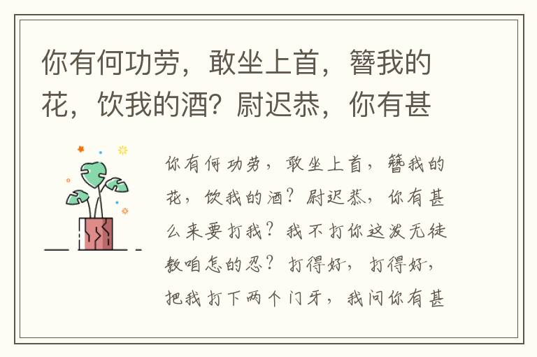你有何功勞，敢坐上首，簪我的花，飲我的酒？尉遲恭，你有甚么來要打我？我不打你這潑無徒教咱怎的忍？打得好，打得好，把我打下兩個門牙，我問你有甚么功來？我有功無功瞞不過三等人