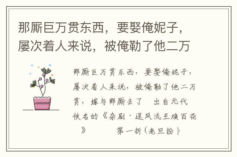 那厮巨万贯东西，要娶俺妮子，屡次着人来说，被俺勒了他二万贯，嫁与那厮去了
