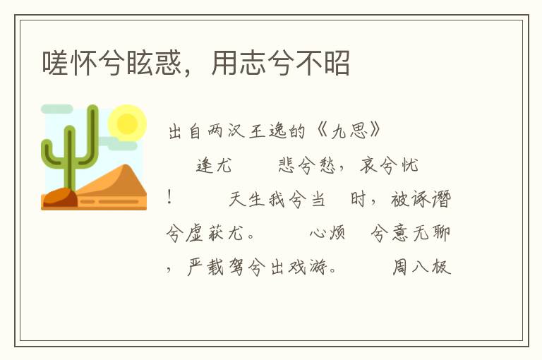 嗟懷兮?；螅弥举獠徽?/></p>
							<p>出自兩漢王逸的《九思》</p>            <p><strong>逢尤</strong><br />　　悲兮愁，哀兮憂！<br />　　天生我兮當(dāng)闇時(shí)，被諑譖兮虛獲尤。<br />　　心煩憒兮意無聊，嚴(yán)載駕兮出戲游。<br />　　周八極兮歷九州，求軒轅兮索重華。<br />　　世既卓兮遠(yuǎn)眇眇，握佩玖兮中路躇。<br />　　羨咎繇兮建典謨，懿風(fēng)后兮受瑞圖。<br />　　愍余命兮遭六極，委玉質(zhì)兮於泥涂。<br />　　遽傽遑兮驅(qū)林澤，步屏營(yíng)兮行丘阿。<br />　　車軏折兮馬虺頹，惷悵立兮涕滂沱。<br />　　思丁文兮圣明哲，哀平差兮迷謬愚。<br />　　呂傅舉兮殷周興，忌嚭專兮郢吳虛。<br />　　仰長(zhǎng)嘆兮氣噎結(jié)，悒殟絕兮咶復(fù)蘇。<br />　　虎兕爭(zhēng)兮於廷中，豺狼斗兮我之隅。<br />　　云霧會(huì)兮日冥晦，飄風(fēng)起兮揚(yáng)塵埃。<br />　　走鬯罔兮乍東西，欲竄伏兮其焉如？<br />　　念靈閨兮隩重深，原竭節(jié)兮隔無由。<br />　　望舊邦兮路逶隨，憂心悄兮志勤劬。<br />　　魂煢煢兮不遑寐，目眽眽兮寤終朝。</p><p><strong>怨上</strong><br />　　令尹兮謷謷，群司兮譨譨。<br />　　哀哉兮淈淈，上下兮同流。<br />　　菽藟兮蔓衍，芳虈兮挫枯。<br />　　硃紫兮雜亂，曾莫兮別諸。<br />　　倚此兮巖穴，永思兮窈悠。<br />　　<span style='color:#B00815;font-weight:700;'>嗟懷兮眩惑，用志兮不昭</span>。<br />　　將喪兮玉斗，遺失兮鈕樞。<br />　　我心兮煎熬，惟是兮用憂。<br />　　進(jìn)惡兮九旬，復(fù)顧兮彭務(wù)。<br />　　擬斯兮二蹤，未知兮所投。<br />　　謠吟兮中野，上察兮璇璣。<br />　　大火兮西睨，攝提兮運(yùn)低。<br />　　雷霆兮硠磕，雹霰兮霏霏。<br />　　奔電兮光晃，涼風(fēng)兮愴悽。<br />　　鳥獸兮驚駭，相從兮宿棲。<br />　　鴛鴦兮噰噰，狐貍兮徾徾。<br />　　哀吾兮介特，獨(dú)處兮罔依。<br />　　螻蛄兮鳴東，蟊蠽兮號(hào)西。<br />　　蛓緣兮我裳，蠋入兮我懷。<br />　　蟲豸兮夾余，惆悵兮自悲。<br />　　佇立兮忉怛，心結(jié)縎兮折摧。</p><p><strong>疾世<br /></strong>　　周徘徊兮漢渚，求水神兮靈女。<br />　　嗟此國兮無良，媒女詘兮謰謱。<br />　　鴳雀列兮譁讙，鴝鵒鳴兮聒余。<br />　　抱昭華兮寶璋，欲衒鬻兮莫取。<br />　　言旋邁兮北徂，叫我友兮配耦。<br />　　日陰曀兮未光，闃睄窕兮靡睹。<br />　　紛載驅(qū)兮高馳，將諮詢兮皇羲。<br />　　遵河皋兮周流，路變易兮時(shí)乖。<br />　　濿滄海兮東游，沐盥浴兮天池。<br />　　訪太昊兮道要，云靡貴兮仁義。<br />　　志欣樂兮反征，就周文兮邠歧。<br />　　秉玉英兮結(jié)誓，日欲暮兮心悲。<br />　　惟天祿兮不再，背我信兮自違。<br />　　逾隴堆兮渡漠，過桂車兮合黎。<br />　　赴昆山兮馽騄，從邛遨兮棲遲。<br />　　吮玉液兮止渴，齧芝華兮療饑。<br />　　居嵺廓兮尠疇，遠(yuǎn)梁昌兮幾迷。<br />　　望江漢兮濩渃，心緊絭兮傷懷。<br />　　時(shí)昢昢兮且旦，塵莫莫兮未晞。<br />　　憂不暇兮寢食，吒增嘆兮如雷。</p><p><strong>憫上</strong><br />　　哀世兮睩睩，諓諓兮嗌喔。<br />　　眾多兮阿媚，骪靡兮成俗。<br />　　貪枉兮黨比，貞良兮煢獨(dú)。<br />　　鵠竄兮枳棘，鵜集兮帷幄。<br />　　罽蕠兮青蔥，槁本兮萎落。<br />　　睹斯兮偽惑，心為兮隔錯(cuò)。<br />　　逡巡兮圃藪，率彼兮畛陌。<br />　　川谷兮淵淵，山阜兮峉峉。<br />　　叢林兮崟崟，株榛兮岳岳。<br />　　霜雪兮漼溰，冰凍兮洛澤。<br />　　東西兮南北，罔所兮歸薄。<br />　　庇廕兮枯樹，匍匐兮巖石。<br />　　蜷跼兮寒局?jǐn)?shù)，獨(dú)處兮志不申。<br />　　年齒盡兮命迫促，魁壘擠摧兮常困辱。<br />　　含憂強(qiáng)老兮愁無樂，須發(fā)苧悴兮顠鬢白。<br />　　思靈澤兮一膏沐，懷蘭英兮把瓊?cè)簦?br />　　待天明兮立躑躅。<br />　　云蒙蒙兮電鯈爍，孤雌驚兮鳴呴呴。<br />　　思怫郁兮肝切剝，忿悁悒兮孰訴告。</p><p><strong>遭厄</strong><br />　　悼屈子兮遭厄，沉王躬兮湘汨。<br />　　何楚國兮難化，迄于今兮不易。<br />　　士莫志兮羔裘，競(jìng)佞諛兮讒鬩。<br />　　指正義兮為曲，訿玉璧兮為石。<br />　　殦雕游兮華屋，鵔鸃棲兮柴蔟。<br />　　起奮迅兮奔走，違群小兮謑訽。<br />　　載青云兮上昇，適昭明兮所處。<br />　　躡天衢兮長(zhǎng)驅(qū)，踵九陽兮戲蕩。<br />　　越云漢兮南濟(jì)，秣余馬兮河鼓。<br />　　云霓紛兮晻翳，參辰回兮顛倒。<br />　　逢流星兮問路，顧我指兮從左。<br />　　俓娵觜兮直馳，御者迷兮失軌。<br />　　遂踢達(dá)兮邪造，與日月兮殊道。<br />　　志閼絕兮安如，哀所求兮不耦。<br />　　攀天階兮下視，見鄢郢兮舊宇。<br />　　意逍遙兮欲歸，眾穢盛兮沓沓。<br />　　思哽饐兮詰詘，涕流瀾兮如雨。</p><p><strong>悼亂</strong><br />　　嗟嗟兮悲夫，殽亂兮紛挐。<br />　　茅絲兮同綜，冠屨兮共絇。<br />　　督萬兮侍宴，周邵兮負(fù)芻。<br />　　白龍兮見射，靈龜兮執(zhí)拘。<br />　　仲尼兮困厄，鄒衍兮幽囚。<br />　　伊余兮念茲，奔遁兮隱居。<br />　　將升兮高山，上有兮猴猿。<br />　　欲入兮深谷，下有兮虺蛇。<br />　　左見兮鳴鵙，右睹兮呼梟。<br />　　惶悸兮失氣，踴躍兮距跳。<br />　　便旋兮中原，仰天兮增嘆。<br />　　菅蒯兮楙莽，雚葦兮仟眠。<br />　　鹿蹊兮躖躖，貒貉兮蟫蟫。<br />　　鹯鷂兮軒軒，鶉鵪兮甄甄。<br />　　哀我兮寡獨(dú)，靡有兮齊倫。<br />　　意欲兮沉吟，迫日兮黃昏。<br />　　玄鶴兮高飛，曾逝兮青冥。<br />　　鶬鶊兮喈喈，山鵲兮嚶嚶。<br />　　鴻鸕兮振翅，歸雁兮于征。<br />　　吾志兮覺悟，懷我兮圣京。<br />　　垂屣兮將起，跓俟兮碩明。</p><p><strong>傷時(shí)</strong><br />　　惟昊天兮昭靈，陽氣發(fā)兮清明。<br />　　風(fēng)習(xí)習(xí)兮和暖，百草萌兮華榮。<br />　　堇荼茂兮扶疏，蘅芷彫兮瑩嫇。<br />　　愍貞良兮遇害，將夭折兮碎糜。<br />　　時(shí)混混兮澆饡，哀當(dāng)世兮莫知。<br />　　覽往昔兮俊彥，亦詘辱兮系纍。<br />　　管束縛兮桎梏，百貿(mào)易兮傳賣。<br />　　遭桓繆兮識(shí)舉，才德用兮列施。<br />　　且從容兮自慰，玩琴書兮游戲。<br />　　迫中國兮迮陿，吾欲之兮九夷。<br />　　超五嶺兮嵯峨，觀浮石兮崔嵬。<br />　　陟丹山兮炎野，屯余車兮黃支。<br />　　就祝融兮稽疑，嘉己行兮無為。<br />　　乃回朅兮北逝，遇神孈兮宴娭。<br />　　欲靜居兮自娛，心愁慼兮不能。<br />　　放余轡兮策駟，忽飆騰兮浮云。<br />　　蹠飛杭兮越海，從安期兮蓬萊。<br />　　緣天梯兮北上，登太一兮玉臺(tái)。<br />　　使素女兮鼓簧，乘戈和兮謳謠。<br />　　聲噭?wù)A兮清和，音晏衍兮要婬。<br />　　咸欣欣兮酣樂，余眷眷兮獨(dú)悲。<br />　　顧章華兮太息，志戀戀兮依依。</p><p><strong>哀歲</strong><br />　　旻天兮清涼，玄氣兮高朗。<br />　　北風(fēng)兮潦洌，草木兮蒼唐。<br />　　蛜蚗兮噍噍，蝍蛆兮穰穰。<br />　　歲忽忽兮惟暮，余感時(shí)兮悽愴。<br />　　傷俗兮泥濁，矇蔽兮不章。<br />　　寶彼兮沙礫，捐此兮夜光。<br />　　椒瑛兮湟汙，葈耳兮充房。<br />　　攝衣兮緩帶，操我兮墨陽。<br />　　昇車兮命仆，將馳兮四荒。<br />　　下堂兮見蠆，出門兮觸螽。<br />　　巷有兮蚰蜓，邑多兮螳螂。<br />　　睹斯兮嫉賊，心為兮切傷。<br />　　俛念兮子胥，仰憐兮比干。<br />　　投劍兮脫冕，龍屈兮蜿蟤。<br />　　潛藏兮山澤，匍匐兮叢攢。<br />　　窺見兮溪澗，流水兮沄沄。<br />　　黿鼉兮欣欣，鱣鲇兮延延。<br />　　群行兮上下，駢羅兮列陳。<br />　　自恨兮無友，特處兮煢煢。<br />　　冬夜兮陶陶，雨雪兮冥冥。<br />　　神光兮颎颎，鬼火兮熒熒。<br />　　修德兮困控，愁不聊兮遑生。<br />　　憂紆兮郁郁，惡所兮寫情。</p><p><strong>守志</strong><br />　　陟玉巒兮逍遙，覽高岡兮峣峣。<br />　　桂樹列兮紛敷，吐紫華兮布條。<br />　　實(shí)孔鸞兮所居，今其集兮惟鸮。<br />　　烏鵲驚兮啞啞，余顧盼兮怊怊。<br />　　彼日月兮闇昧，障覆天兮祲氛。<br />　　伊我后兮不聰，焉陳誠兮效忠。<br />　　攄羽翮兮超俗，游陶遨兮養(yǎng)神。<br />　　乘六蛟兮蜿蟬，遂馳騁兮升云。<br />　　揚(yáng)彗光兮為旗，秉電策兮為鞭。<br />　　朝晨發(fā)兮鄢郢，食時(shí)至兮增泉。<br />　　繞曲阿兮北次，造我車兮南端。<br />　　謁玄黃兮納贄，崇忠貞兮彌堅(jiān)。<br />　　歷九宮兮遍觀，睹秘藏兮寶珍。<br />　　就傳說兮騎龍，與織女兮合婚。<br />　　舉天罼兮掩邪，彀天弧兮射奸。<br />　　隨真人兮翱翔，食元?dú)赓忾L(zhǎng)存。<br />　　望太微兮穆穆，睨三階兮炳分。<br />　　相輔政兮成化，建烈業(yè)兮垂勛。<br />　　目瞥瞥兮西沒，道遐回兮阻嘆。<br />　　志稸積兮未通，悵敞罔兮自憐。<br />　　亂曰：<br />　　天庭明兮云霓藏，三光朗兮鏡萬方。<br />　　斥蜥蜴兮進(jìn)龜龍，策謀從兮翼機(jī)衡。<br />　　配稷契兮恢唐功，嗟英俊兮未為雙。</p>						</div>
						<!-- 新增下載按鈕開始 -->
						<a id=
