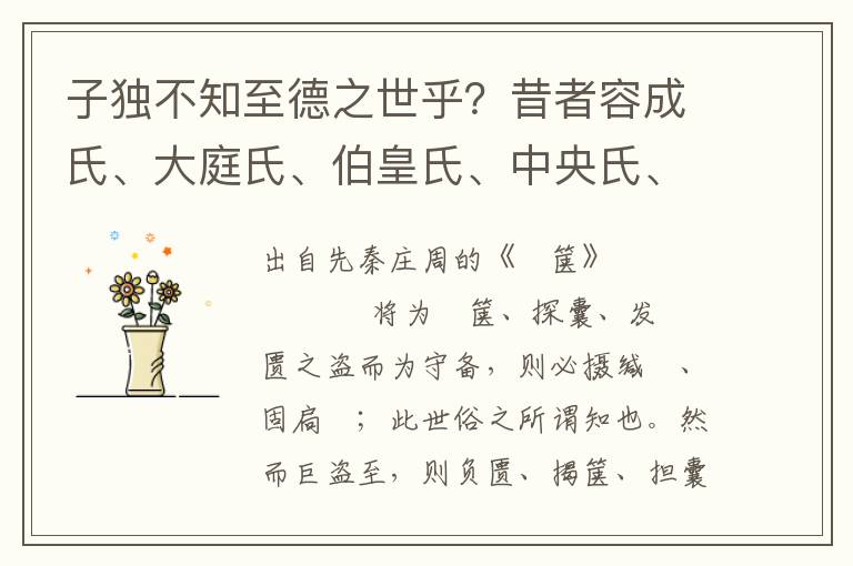 子独不知至德之世乎？昔者容成氏、大庭氏、伯皇氏、中央氏、栗陆氏、骊畜氏、轩辕氏、赫胥氏、尊卢氏、祝融氏、伏牺氏、神农氏，当是时也，民结绳而用之，甘其食，美其服，乐其俗，安其居，邻国相望，鸡狗之音相闻，