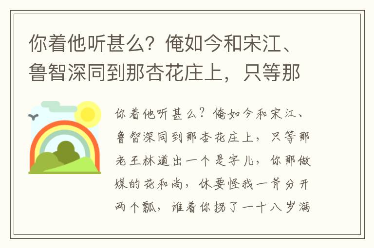 你著他聽(tīng)甚么？俺如今和宋江、魯智深同到那杏花莊上，只等那老王林道出一個(gè)是字兒，你那做媒的花和尚，休要怪我一斧分開(kāi)兩個(gè)瓢，誰(shuí)著你拐了一十八歲滿堂嬌？單把宋江一個(gè)留將下，等我親手伏待哥哥這一遭