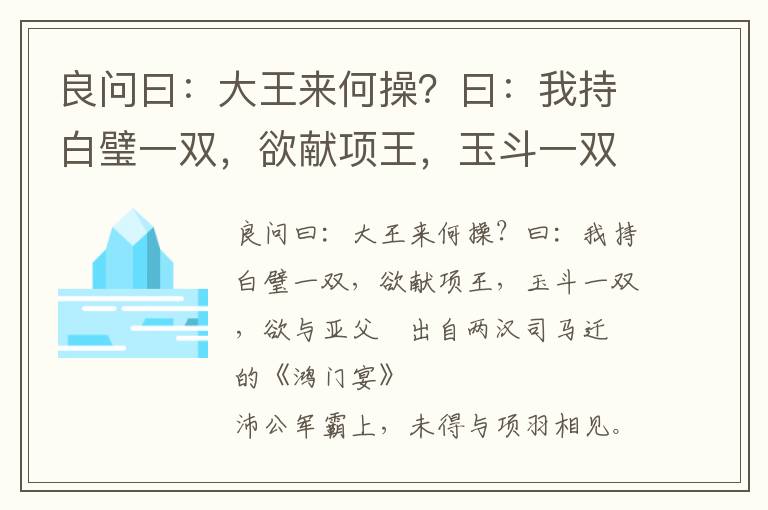 良問曰：大王來何操？曰：我持白璧一雙，欲獻項王，玉斗一雙，欲與亞父