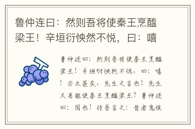 魯仲連曰：然則吾將使秦王烹醢梁王！辛垣衍怏然不悅，曰：嘻！亦太甚矣，先生之言也！先生又惡能使秦王烹醢梁王？魯仲連曰：固也！待吾言之：昔者鬼侯、鄂侯、文王，紂之三公也