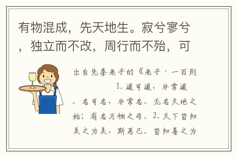 有物混成，先天地生。寂兮寥兮，独立而不改，周行而不殆，可以为天地母。