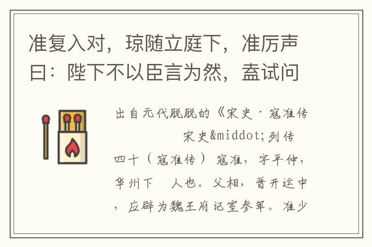 準(zhǔn)復(fù)入對(duì)，瓊隨立庭下，準(zhǔn)厲聲曰：陛下不以臣言為然，盍試問(wèn)瓊等？瓊即仰奏曰：寇準(zhǔn)言是