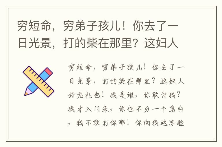 窮短命，窮弟子孩兒！你去了一日光景，打的柴在那里？這婦人好無禮也！我是誰，你敢打我？我才入門來，你也不分一個皂白，我不敢打你那！你向我這凍臉上不俫你怎么左摑來右摑